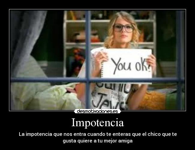 Impotencia - La impotencia que nos entra cuando te enteras que el chico que te
gusta quiere a tu mejor amiga