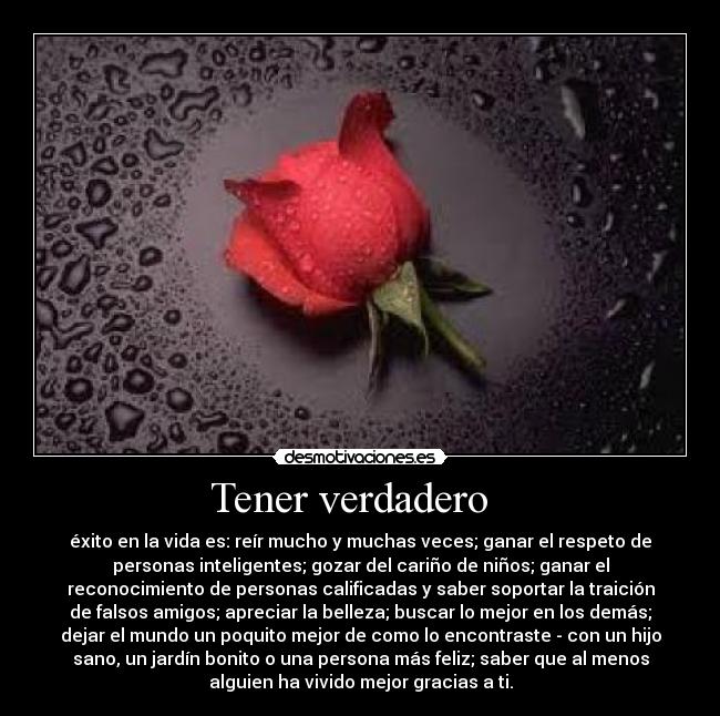 Tener verdadero   - éxito en la vida es: reír mucho y muchas veces; ganar el respeto de
personas inteligentes; gozar del cariño de niños; ganar el
reconocimiento de personas calificadas y saber soportar la traición
de falsos amigos; apreciar la belleza; buscar lo mejor en los demás;
dejar el mundo un poquito mejor de como lo encontraste - con un hijo
sano, un jardín bonito o una persona más feliz; saber que al menos
alguien ha vivido mejor gracias a ti.