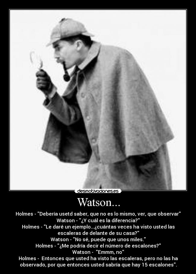 Watson... - Holmes - Debería usetd saber, que no es lo mismo, ver, que observar
Watson - ¿Y cuál es la diferencia?
Holmes - Le daré un ejemplo...¿cuántas veces ha visto usted las
escaleras de delante de su casa?
Watson - No sé, puede que unos miles.
Holmes - ¿Me podría decir el número de escalones?
Watson -  Emmm, no
Holmes -  Entonces que usted ha visto las escaleras, pero no las ha
observado, por que entonces usted sabría que hay 15 escalones.