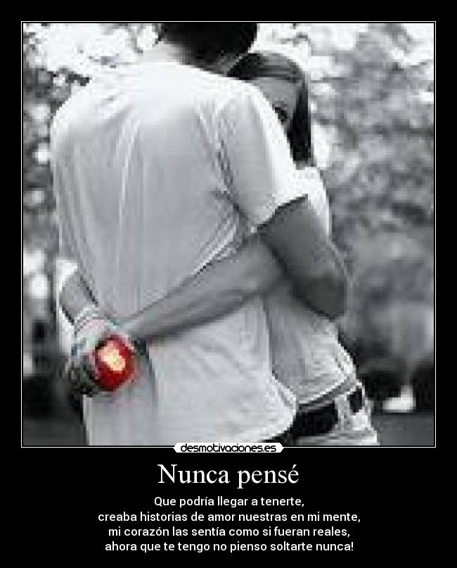 Nunca pensé - Que podría llegar a tenerte,
creaba historias de amor nuestras en mi mente,
mi corazón las sentía como si fueran reales,
ahora que te tengo no pienso soltarte nunca!