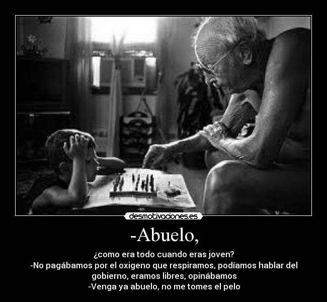 -Abuelo, - ¿como era todo cuando eras joven?
-No pagábamos por el oxigeno que respiramos, podíamos hablar del
gobierno, eramos libres, opinábamos
-Venga ya abuelo, no me tomes el pelo
