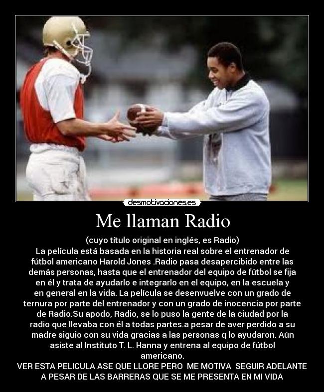 Me llaman Radio - (cuyo título original en inglés, es Radio)
La película está basada en la historia real sobre el entrenador de
fútbol americano Harold Jones .Radio pasa desapercibido entre las
demás personas, hasta que el entrenador del equipo de fútbol se fija
en él y trata de ayudarlo e integrarlo en el equipo, en la escuela y
en general en la vida. La película se desenvuelve con un grado de
ternura por parte del entrenador y con un grado de inocencia por parte
de Radio.Su apodo, Radio, se lo puso la gente de la ciudad por la
radio que llevaba con él a todas partes.a pesar de aver perdido a su
madre siguio con su vida gracias a las personas q lo ayudaron. Aún
asiste al Instituto T. L. Hanna y entrena al equipo de fútbol
americano.
VER ESTA PELICULA ASE QUE LLORE PERO ME MOTIVA SEGUIR ADELANTE
A PESAR DE LAS BARRERAS QUE SE ME PRESENTA EN MI VIDA