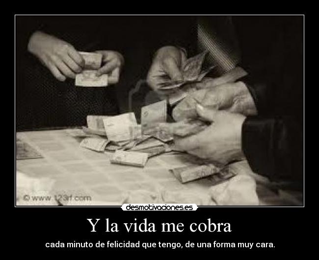 Y la vida me cobra - cada minuto de felicidad que tengo, de una forma muy cara.