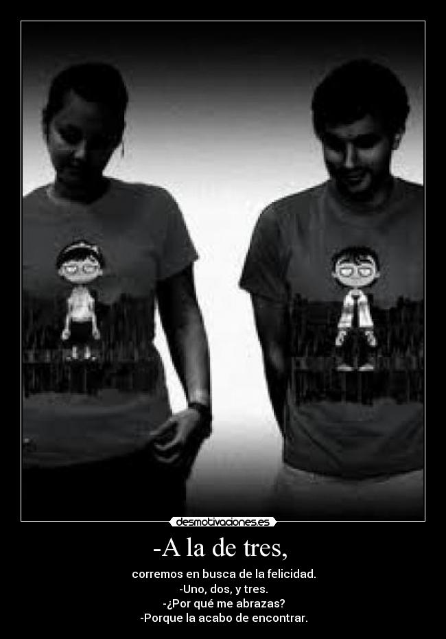 -A la de tres,  - corremos en busca de la felicidad.
-Uno, dos, y tres.
-¿Por qué me abrazas?
-Porque la acabo de encontrar.