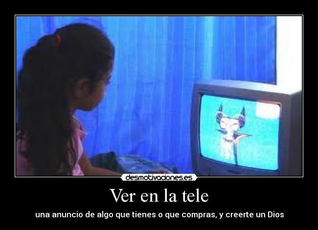 Ver en la tele - una anuncio de algo que tienes o que compras, y creerte un Dios