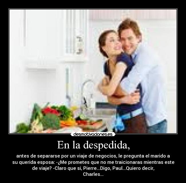 En la despedida, - antes de separarse por un viaje de negocios, le pregunta el marido a
su querida esposa: -¿Me prometes que no me traicionaras mientras este
de viaje? -Claro que si, Pierre...Digo, Paul...Quiero decir,
Charles...