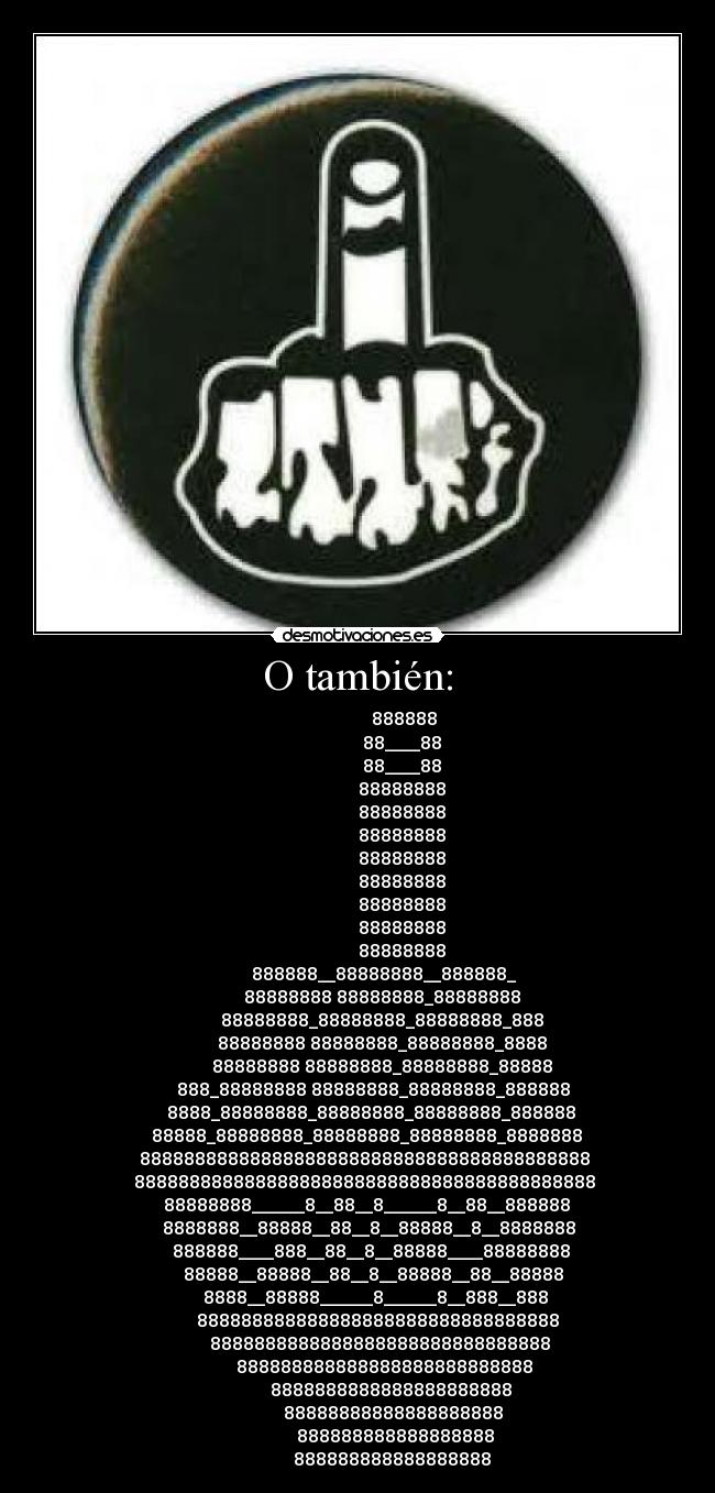 O también: - 888888
88____88
88____88
88888888
88888888
88888888
88888888
88888888
88888888
88888888
88888888
888888__88888888__888888_
88888888 88888888_88888888
88888888_88888888_88888888_888
88888888 88888888_88888888_8888
88888888 88888888_88888888_88888
888_88888888 88888888_88888888_888888
8888_88888888_88888888_88888888_888888
88888_88888888_88888888_88888888_8888888
88888888888888888888888888888888888888888
888888888888888888888888888888888888888888
88888888______8__88__8______8__88__888888
8888888__88888__88__8__88888__8__8888888
888888____888__88__8__88888____88888888
88888__88888__88__8__88888__88__88888
8888__88888______8______8__888__888
888888888888888888888888888888888
8888888888888888888888888888888
888888888888888888888888888
8888888888888888888888
88888888888888888888
888888888888888888
888888888888888888