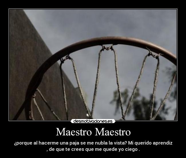 Maestro Maestro - ¿porque al hacerme una paja se me nubla la vista? Mi querido aprendiz
, de que te crees que me quede yo ciego .