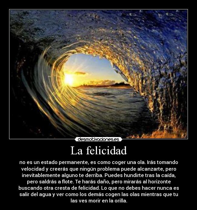 La felicidad - no es un estado permanente, es como coger una ola. Irás tomando
velocidad y creerás que ningún problema puede alcanzarte, pero
inevitablemente alguno te derriba. Puedes hundirte tras la caída,
pero saldrás a flote. Te harás daño, pero mirarás al horizonte
buscando otra cresta de felicidad. Lo que no debes hacer nunca es
salir del agua y ver como los demás cogen las olas mientras que tu
las ves morir en la orilla.