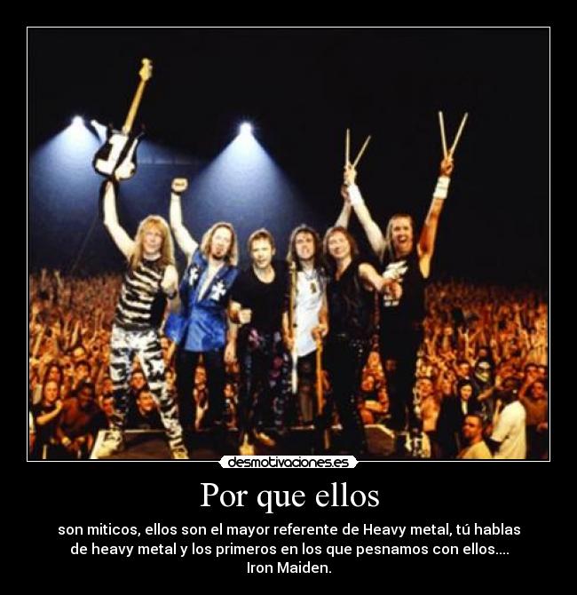 Por que ellos - son miticos, ellos son el mayor referente de Heavy metal, tú hablas
de heavy metal y los primeros en los que pesnamos con ellos....
Iron Maiden.