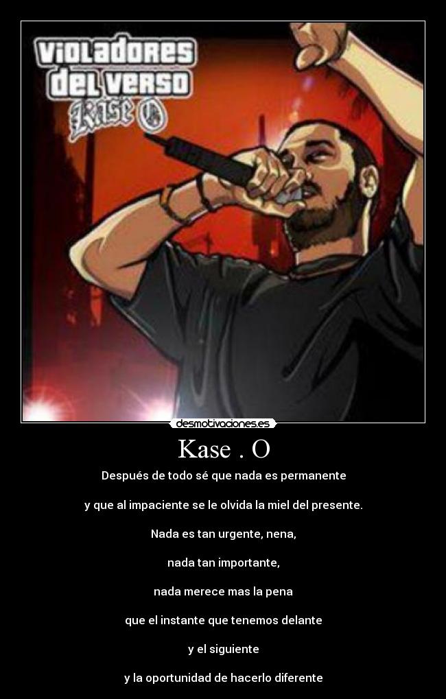 Kase . O - Después de todo sé que nada es permanente
y que al impaciente se le olvida la miel del presente.
Nada es tan urgente, nena,
nada tan importante,
nada merece mas la pena
que el instante que tenemos delante
y el siguiente
y la oportunidad de hacerlo diferente