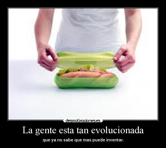 La gente esta tan evolucionada - que ya no sabe que mas puede inventar.
