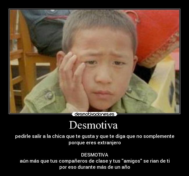 Desmotiva  - pedirle salir a la chica que te gusta y que te diga que no somplemente
porque eres extranjero

DESMOTIVA
aún más que tus compañeros de clase y tus amigos se rian de ti
por eso durante más de un año
