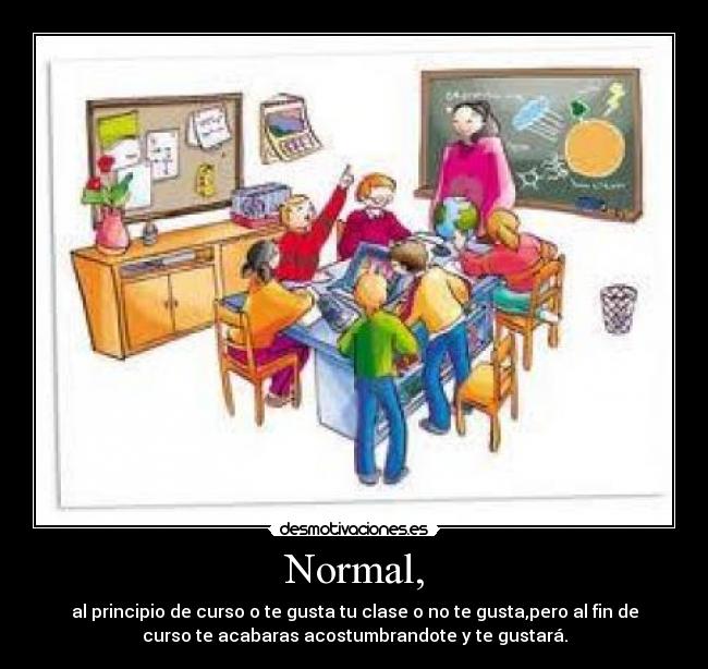 Normal, - al principio de curso o te gusta tu clase o no te gusta,pero al fin de
curso te acabaras acostumbrandote y te gustará.