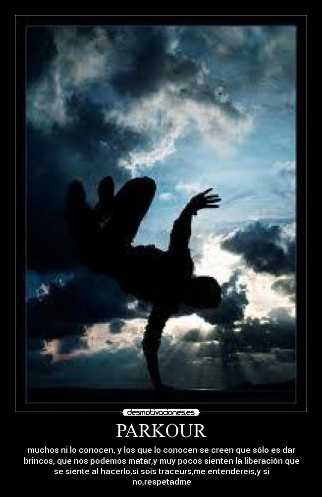 PARKOUR - muchos ni lo conocen, y los que lo conocen se creen que sólo es dar
brincos, que nos podemos matar,y muy pocos sienten la liberación que
se siente al hacerlo,si sois traceurs,me entendereis,y si
no,respetadme