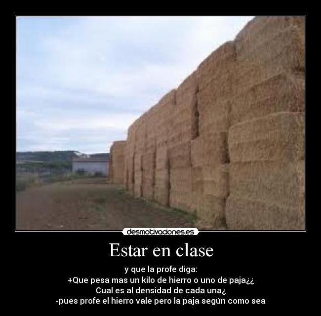 Estar en clase - y que la profe diga:
+Que pesa mas un kilo de hierro o uno de paja¿¿
Cual es al densidad de cada una¿
-pues profe el hierro vale pero la paja según como sea