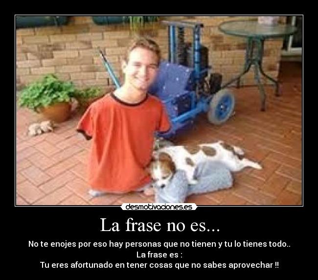 La frase no es... - No te enojes por eso hay personas que no tienen y tu lo tienes todo..
La frase es :
Tu eres afortunado en tener cosas que no sabes aprovechar !!