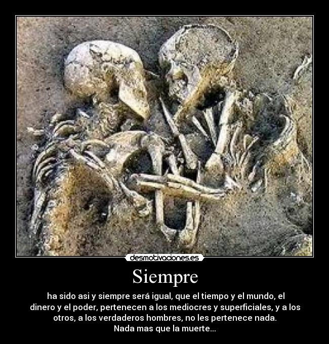 Siempre - ha sido asi y siempre será igual, que el tiempo y el mundo, el
dinero y el poder, pertenecen a los mediocres y superficiales, y a los
otros, a los verdaderos hombres, no les pertenece nada.
Nada mas que la muerte...