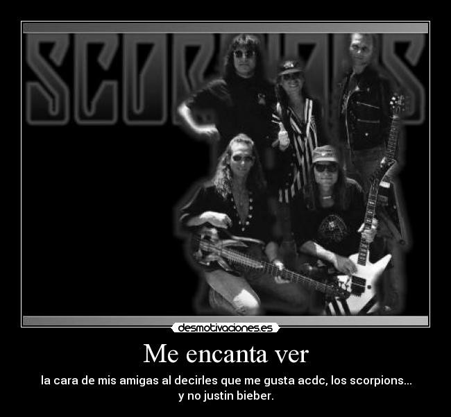 Me encanta ver - la cara de mis amigas al decirles que me gusta acdc, los scorpions...
y no justin bieber.