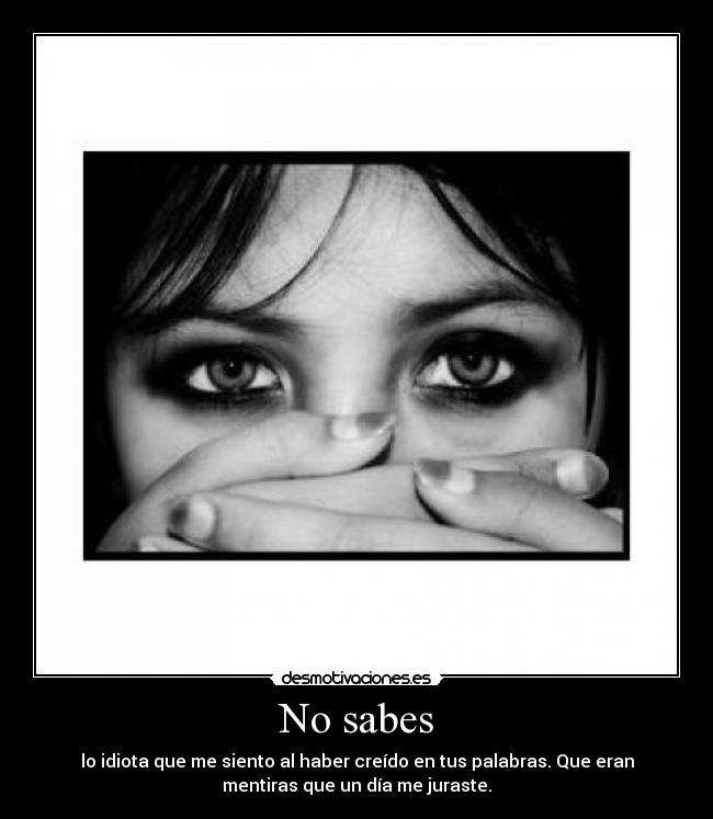 No sabes - lo idiota que me siento al haber creído en tus palabras. Que eran
mentiras que un día me juraste.