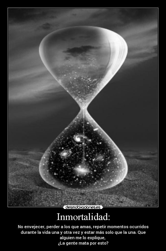 Inmortalidad: - No envejecer, perder a los que amas, repetir momentos ocurridos
durante la vida una y otra vez y estar más solo que la una. Que
alguien me lo explique, 
¿La gente mata por esto?