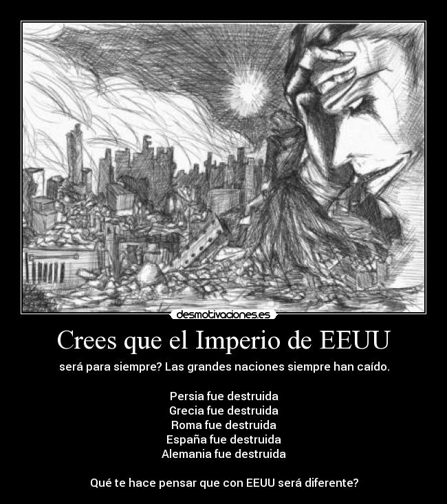 Crees que el Imperio de EEUU - será para siempre? Las grandes naciones siempre han caído.

Persia fue destruida
Grecia fue destruida
Roma fue destruida
España fue destruida
Alemania fue destruida

Qué te hace pensar que con EEUU será diferente?