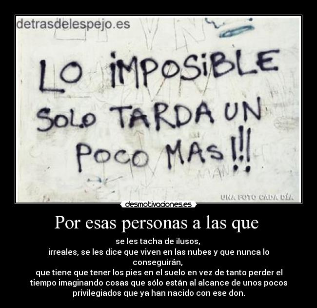Por esas personas a las que - se les tacha de ilusos,
irreales, se les dice que viven en las nubes y que nunca lo
conseguirán,
que tiene que tener los pies en el suelo en vez de tanto perder el
tiempo imaginando cosas que sólo están al alcance de unos pocos
privilegiados que ya han nacido con ese don.