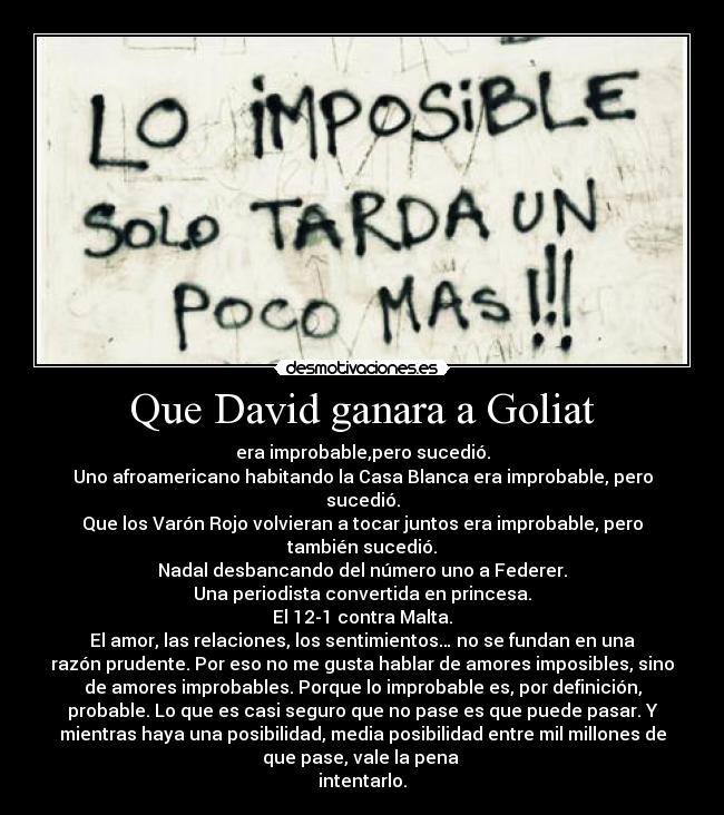 Que David ganara a Goliat - era improbable,pero sucedió.
Uno afroamericano habitando la Casa Blanca era improbable, pero
sucedió.
Que los Varón Rojo volvieran a tocar juntos era improbable, pero
también sucedió.
Nadal desbancando del número uno a Federer.
Una periodista convertida en princesa.
El 12-1 contra Malta.
El amor, las relaciones, los sentimientos… no se fundan en una
razón prudente. Por eso no me gusta hablar de amores imposibles, sino
de amores improbables. Porque lo improbable es, por definición,
probable. Lo que es casi seguro que no pase es que puede pasar. Y
mientras haya una posibilidad, media posibilidad entre mil millones de
que pase, vale la pena
intentarlo.