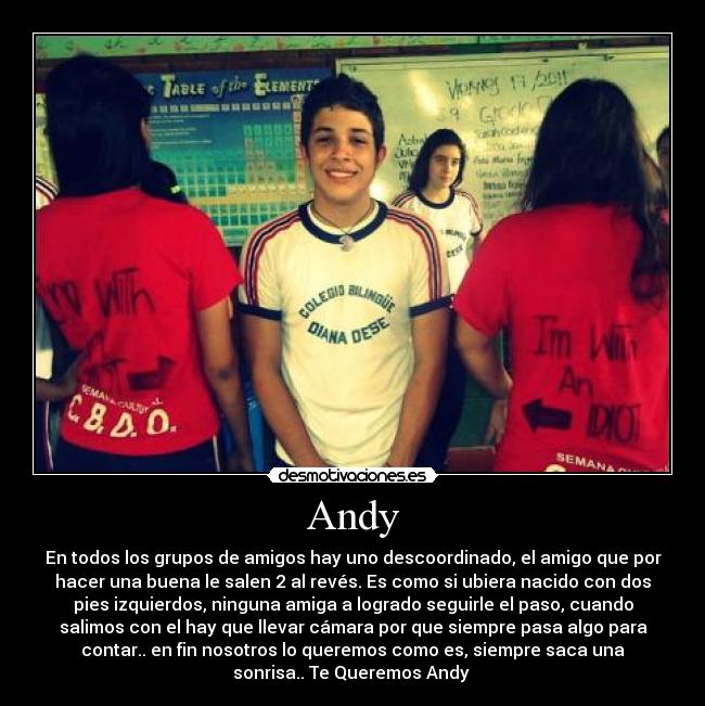 Andy - En todos los grupos de amigos hay uno descoordinado, el amigo que por
hacer una buena le salen 2 al revés. Es como si ubiera nacido con dos
pies izquierdos, ninguna amiga a logrado seguirle el paso, cuando
salimos con el hay que llevar cámara por que siempre pasa algo para
contar.. en fin nosotros lo queremos como es, siempre saca una
sonrisa.. Te Queremos Andy