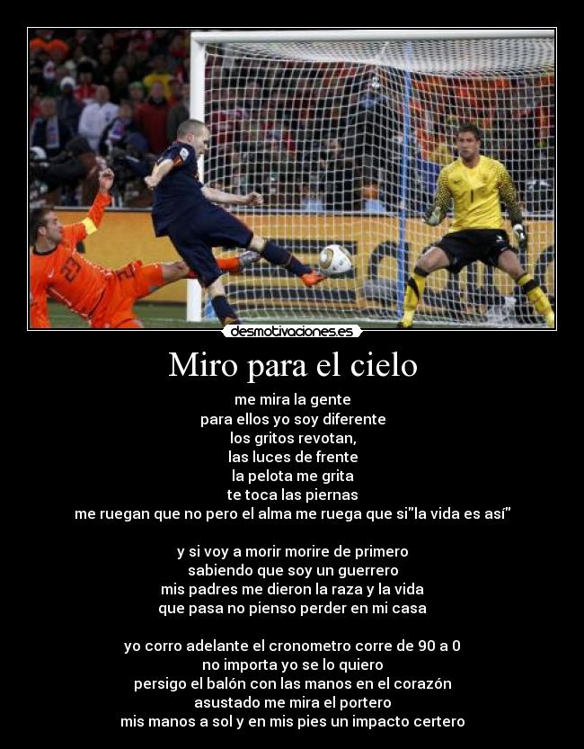 Miro para el cielo - me mira la gente
para ellos yo soy diferente
los gritos revotan,
las luces de frente
la pelota me grita
te toca las piernas
me ruegan que no pero el alma me ruega que sila vida es así
y si voy a morir morire de primero
sabiendo que soy un guerrero
mis padres me dieron la raza y la vida
que pasa no pienso perder en mi casa
yo corro adelante el cronometro corre de 90 a 0
no importa yo se lo quiero
persigo el balón con las manos en el corazón
asustado me mira el portero
mis manos a sol y en mis pies un impacto certero