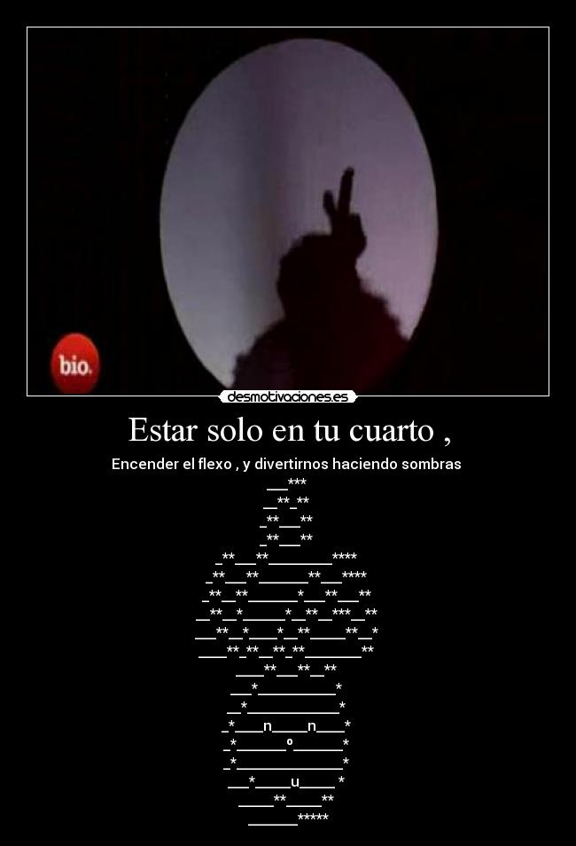 Estar solo en tu cuarto , - Encender el flexo , y divertirnos haciendo sombras
___***
__**_**
_**___**
_**___**
_**___**_________****
_**___**_______**___****
_**__**_______*___**___**
__**__*______*__**__***__**
___**__*____*__**_____**__*
____**_**__**_**________**
____**___**__**
___*___________*
__*_____________*
_*____n_____n____*
_*_______º_______*
_*_______________*
___*_____u_____ *
_____**_____**
_______*****