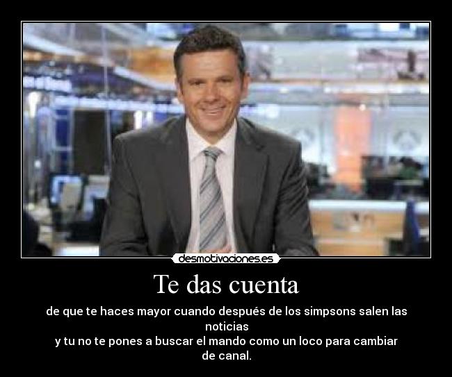 Te das cuenta - de que te haces mayor cuando después de los simpsons salen las noticias
y tu no te pones a buscar el mando como un loco para cambiar
de canal.