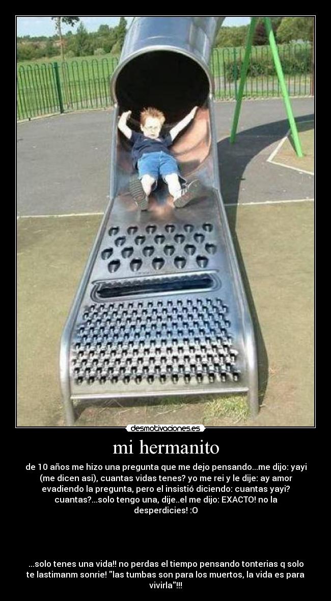 mi hermanito - de 10 años me hizo una pregunta que me dejo pensando...me dijo: yayi
(me dicen asi), cuantas vidas tenes? yo me rei y le dije: ay amor
evadiendo la pregunta, pero el insistió diciendo: cuantas yayi?
cuantas?...solo tengo una, dije..el me dijo: EXACTO! no la
desperdicies! :O
...solo tenes una vida!! no perdas el tiempo pensando tonterias q solo
te lastimanm sonrie! las tumbas son para los muertos, la vida es para
vivirla!!!
