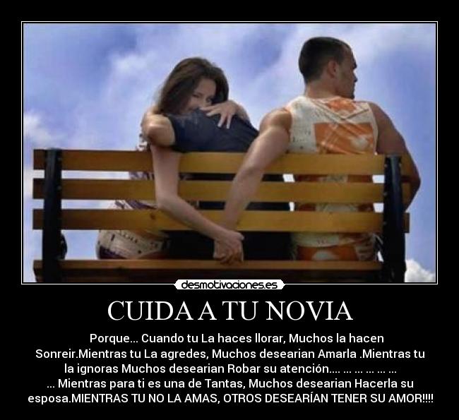 CUIDA A TU NOVIA -  ♥♥ ♥Porque... Cuando tu La haces llorar, Muchos la hacen
Sonreir.Mientras tu La agredes, Muchos desearian Amarla .Mientras tu
la ignoras Muchos desearian Robar su atención.... ... ... ... ... ...
... Mientras para ti es una de Tantas, Muchos desearian Hacerla su
esposa.MIENTRAS TU NO LA AMAS, OTROS DESEARÍAN TENER SU AMOR!!!!