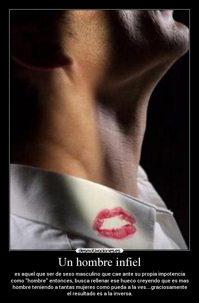 Un hombre infiel - es aquel que ser de sexo masculino que cae ante su propia impotencia
como hombre entonces, busca rellenar ese hueco creyendo que es mas
hombre teniendo a tantas mujeres como pueda a la ves....graciosamente
el resultado es a la inversa.