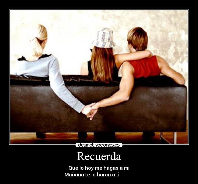 Recuerda -           Que lo hoy me hagas a mi          
Mañana te lo harán a ti            