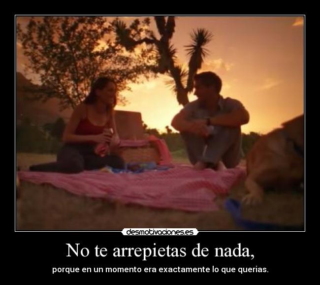 No te arrepietas de nada, - porque en un momento era exactamente lo que querias.