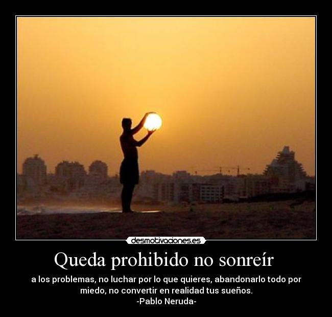 Queda prohibido no sonreír - a los problemas, no luchar por lo que quieres, abandonarlo todo por
miedo, no convertir en realidad tus sueños.
-Pablo Neruda-