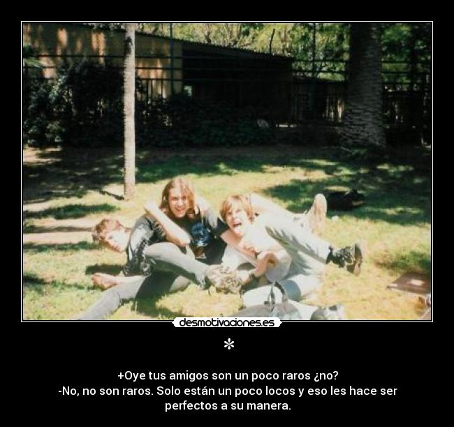 * - +Oye tus amigos son un poco raros ¿no?
-No, no son raros. Solo están un poco locos y eso les hace ser perfectos a su manera.