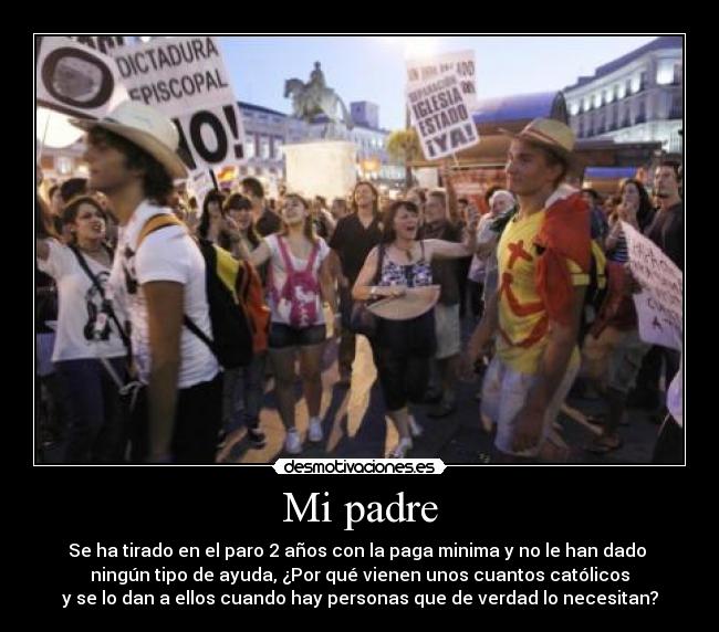 Mi padre - Se ha tirado en el paro 2 años con la paga minima y no le han dado
ningún tipo de ayuda, ¿Por qué vienen unos cuantos católicos
y se lo dan a ellos cuando hay personas que de verdad lo necesitan?