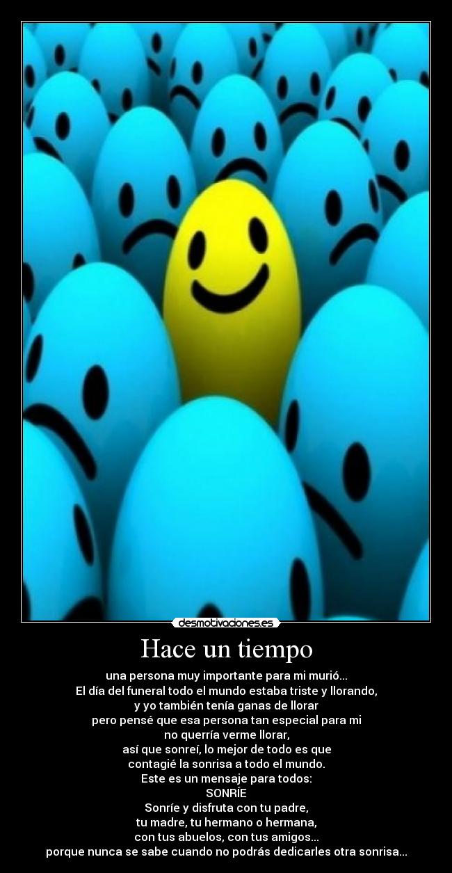 Hace un tiempo - una persona muy importante para mi murió...
El día del funeral todo el mundo estaba triste y llorando,
y yo también tenía ganas de llorar
pero pensé que esa persona tan especial para mi
no querría verme llorar,
así que sonreí, lo mejor de todo es que
contagié la sonrisa a todo el mundo.
Este es un mensaje para todos:
SONRÍE
Sonríe y disfruta con tu padre,
tu madre, tu hermano o hermana,
con tus abuelos, con tus amigos...
porque nunca se sabe cuando no podrás dedicarles otra sonrisa...