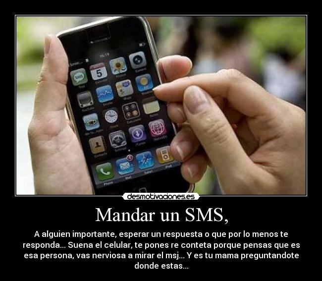 Mandar un SMS, - A alguien importante, esperar un respuesta o que por lo menos te
responda... Suena el celular, te pones re conteta porque pensas que es
esa persona, vas nerviosa a mirar el msj... Y es tu mama preguntandote
donde estas...