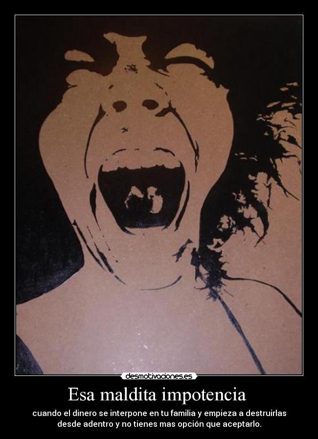 Esa maldita impotencia - cuando el dinero se interpone en tu familia y empieza a destruirlas
desde adentro y no tienes mas opción que aceptarlo.