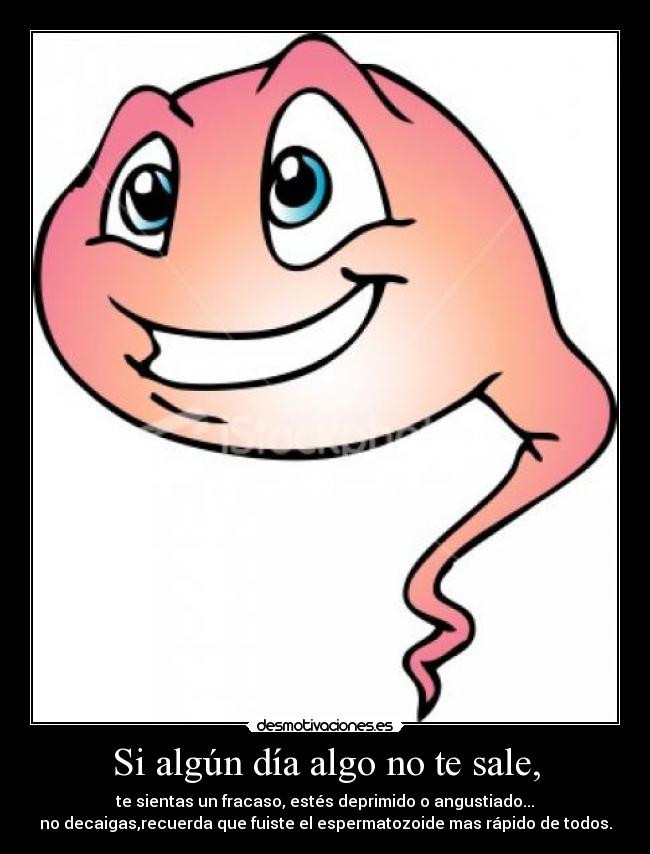 Si algún día algo no te sale, - te sientas un fracaso, estés deprimido o angustiado...
no decaigas,recuerda que fuiste el espermatozoide mas rápido de todos.