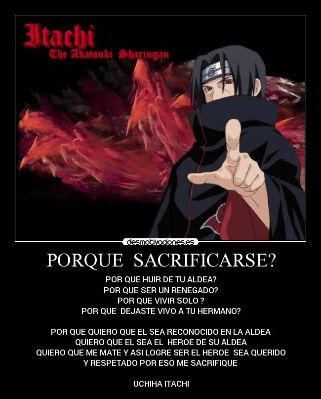 PORQUE SACRIFICARSE? - POR QUE HUIR DE TU ALDEA?
POR QUE SER UN RENEGADO?
POR QUE VIVIR SOLO ?
POR QUE DEJASTE VIVO A TU HERMANO?
POR QUE QUIERO QUE EL SEA RECONOCIDO EN LA ALDEA
QUIERO QUE EL SEA EL HEROE DE SU ALDEA
QUIERO QUE ME MATE Y ASI LOGRE SER EL HEROE SEA QUERIDO
Y RESPETADO POR ESO ME SACRIFIQUE
UCHIHA ITACHI