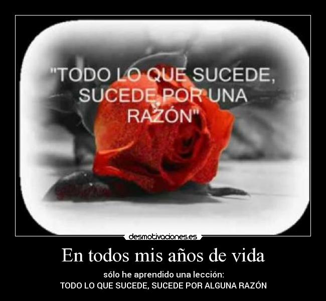 En todos mis años de vida - sólo he aprendido una lección:
TODO LO QUE SUCEDE, SUCEDE POR ALGUNA RAZÓN