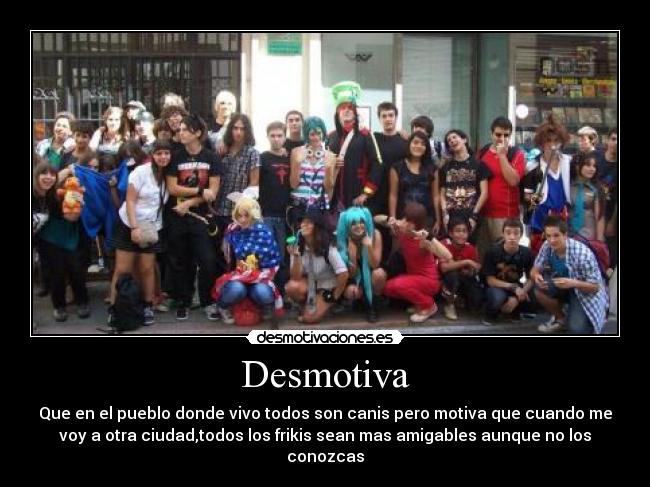 Desmotiva - Que en el pueblo donde vivo todos son canis pero motiva que cuando me
voy a otra ciudad,todos los frikis sean mas amigables aunque no los
conozcas