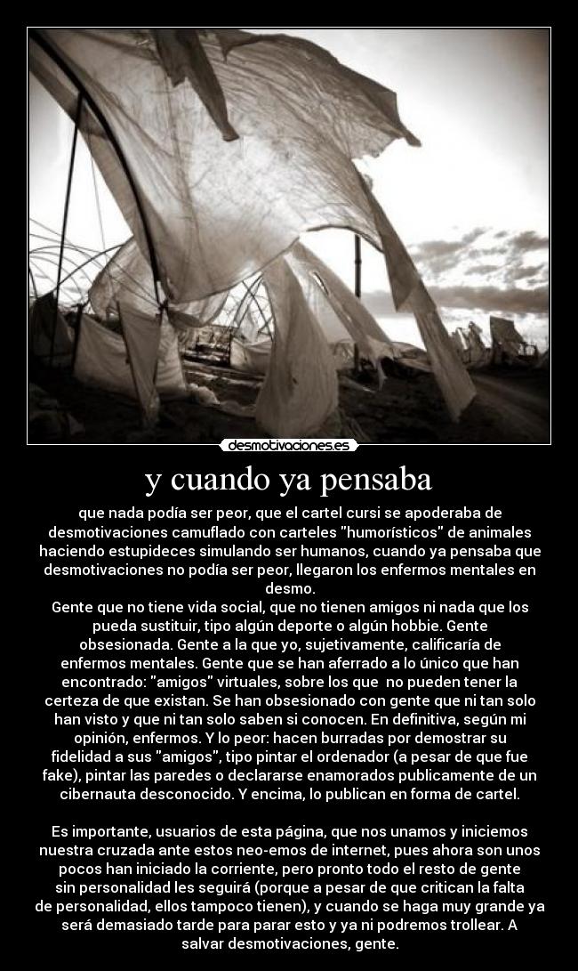 y cuando ya pensaba - que nada podía ser peor, que el cartel cursi se apoderaba de
desmotivaciones camuflado con carteles humorísticos de animales
haciendo estupideces simulando ser humanos, cuando ya pensaba que
desmotivaciones no podía ser peor, llegaron los enfermos mentales en
desmo.
Gente que no tiene vida social, que no tienen amigos ni nada que los
pueda sustituir, tipo algún deporte o algún hobbie. Gente
obsesionada. Gente a la que yo, sujetivamente, calificaría de
enfermos mentales. Gente que se han aferrado a lo único que han
encontrado: amigos virtuales, sobre los que no pueden tener la
certeza de que existan. Se han obsesionado con gente que ni tan solo
han visto y que ni tan solo saben si conocen. En definitiva, según mi
opinión, enfermos. Y lo peor: hacen burradas por demostrar su
fidelidad a sus amigos, tipo pintar el ordenador (a pesar de que fue
fake), pintar las paredes o declararse enamorados publicamente de un
cibernauta desconocido. Y encima, lo publican en forma de cartel.
Es importante, usuarios de esta página, que nos unamos y iniciemos
nuestra cruzada ante estos neo-emos de internet, pues ahora son unos
pocos han iniciado la corriente, pero pronto todo el resto de gente
sin personalidad les seguirá (porque a pesar de que critican la falta
de personalidad, ellos tampoco tienen), y cuando se haga muy grande ya
será demasiado tarde para parar esto y ya ni podremos trollear. A
salvar desmotivaciones, gente.
