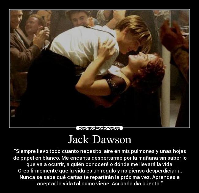 Jack Dawson - Siempre llevo todo cuanto necesito: aire en mis pulmones y unas hojas
de papel en blanco. Me encanta despertarme por la mañana sin saber lo
que va a ocurrir, a quién conoceré o dónde me llevará la vida.
Creo firmemente que la vida es un regalo y no pienso desperdiciarla.
Nunca se sabe qué cartas te repartirán la próxima vez. Aprendes a
aceptar la vida tal como viene. Así cada día cuenta.