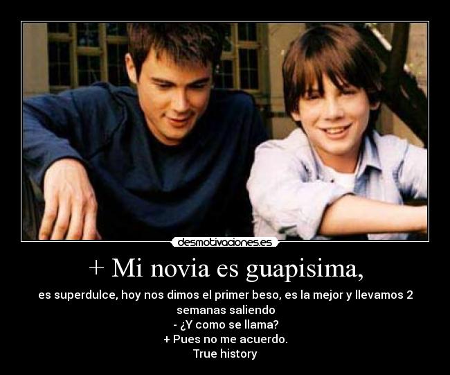 + Mi novia es guapisima, - es superdulce, hoy nos dimos el primer beso, es la mejor y llevamos 2
semanas saliendo
- ¿Y como se llama?
+ Pues no me acuerdo.
True history